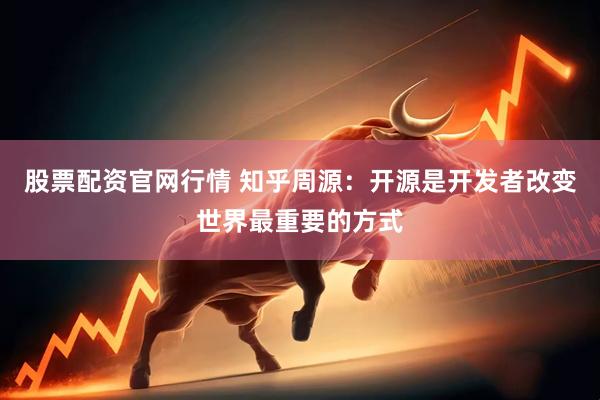 股票配资官网行情 知乎周源：开源是开发者改变世界最重要的方式