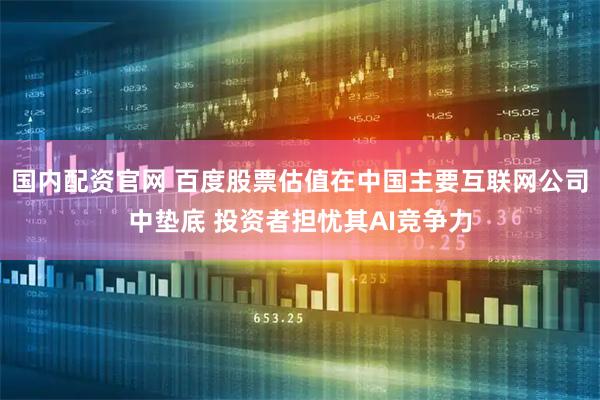 国内配资官网 百度股票估值在中国主要互联网公司中垫底 投资者担忧其AI竞争力