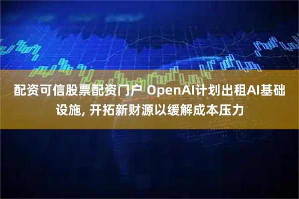 配资可信股票配资门户 OpenAI计划出租AI基础设施, 开拓新财源以缓解成本压力