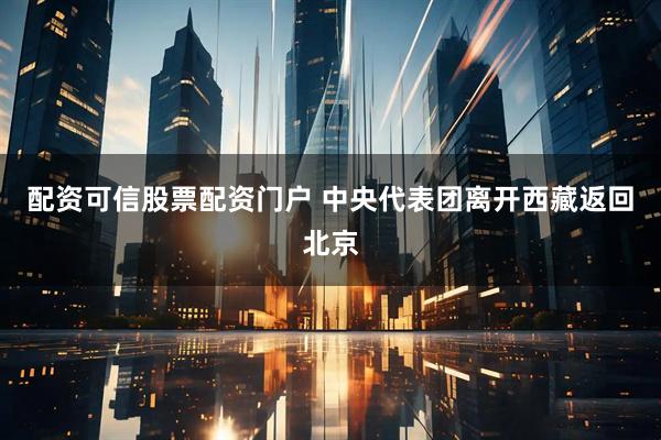 配资可信股票配资门户 中央代表团离开西藏返回北京