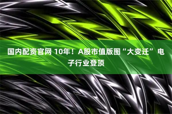 国内配资官网 10年！A股市值版图“大变迁” 电子行业登顶