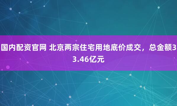 国内配资官网 北京两宗住宅用地底价成交，总金额33.46亿元