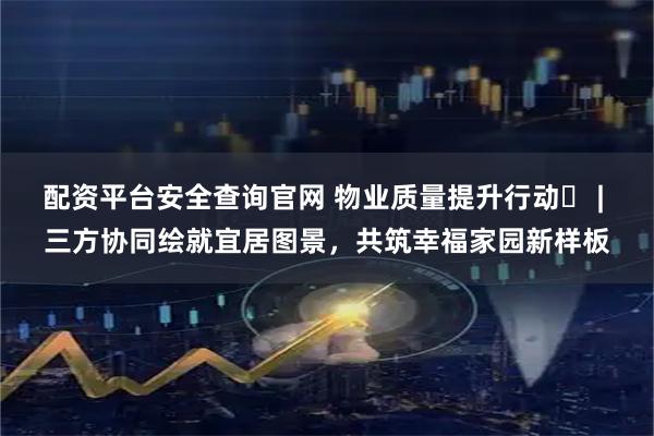 配资平台安全查询官网 物业质量提升行动⑭ | 三方协同绘就宜居图景，共筑幸福家园新样板