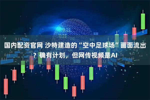 国内配资官网 沙特建造的“空中足球场”画面流出？确有计划，但网传视频是AI