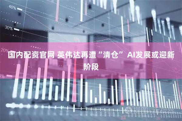 国内配资官网 英伟达再遭“清仓” AI发展或迎新阶段