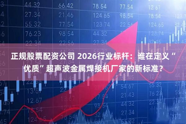 正规股票配资公司 2026行业标杆：谁在定义“优质”超声波金属焊接机厂家的新标准？
