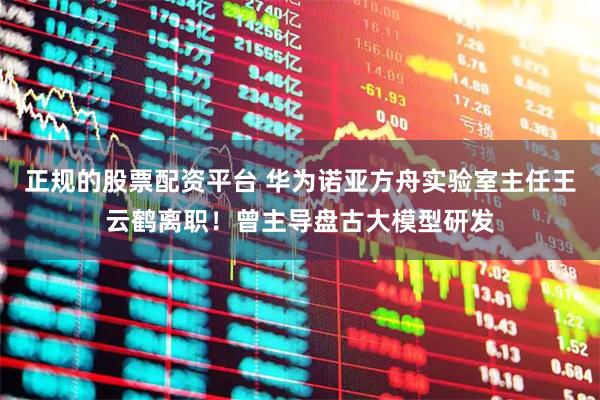 正规的股票配资平台 华为诺亚方舟实验室主任王云鹤离职！曾主导盘古大模型研发