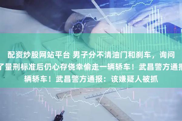 配资炒股网站平台 男子分不清油门和刹车，询问AI现学偷车！问了量刑标准后仍心存侥幸偷走一辆轿车！武昌警方通报：该嫌疑人被抓