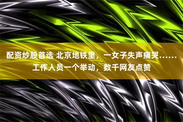 配资炒股首选 北京地铁里，一女子失声痛哭……工作人员一个举动，数千网友点赞