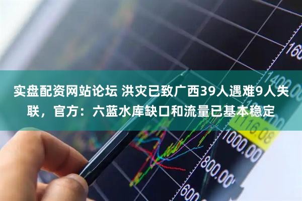 实盘配资网站论坛 洪灾已致广西39人遇难9人失联，官方：六蓝水库缺口和流量已基本稳定